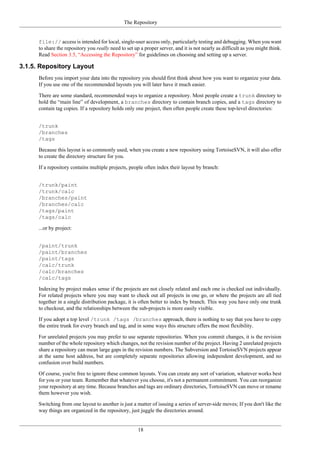 The Repository
18
file:// access is intended for local, single-user access only, particularly testing and debugging. When you want
to share the repository you really need to set up a proper server, and it is not nearly as difficult as you might think.
Read Section 3.5, “Accessing the Repository” for guidelines on choosing and setting up a server.
3.1.5. Repository Layout
Before you import your data into the repository you should first think about how you want to organize your data.
If you use one of the recommended layouts you will later have it much easier.
There are some standard, recommended ways to organize a repository. Most people create a trunk directory to
hold the “main line” of development, a branches directory to contain branch copies, and a tags directory to
contain tag copies. If a repository holds only one project, then often people create these top-level directories:
/trunk
/branches
/tags
Because this layout is so commonly used, when you create a new repository using TortoiseSVN, it will also offer
to create the directory structure for you.
If a repository contains multiple projects, people often index their layout by branch:
/trunk/paint
/trunk/calc
/branches/paint
/branches/calc
/tags/paint
/tags/calc
...or by project:
/paint/trunk
/paint/branches
/paint/tags
/calc/trunk
/calc/branches
/calc/tags
Indexing by project makes sense if the projects are not closely related and each one is checked out individually.
For related projects where you may want to check out all projects in one go, or where the projects are all tied
together in a single distribution package, it is often better to index by branch. This way you have only one trunk
to checkout, and the relationships between the sub-projects is more easily visible.
If you adopt a top level /trunk /tags /branches approach, there is nothing to say that you have to copy
the entire trunk for every branch and tag, and in some ways this structure offers the most flexibility.
For unrelated projects you may prefer to use separate repositories. When you commit changes, it is the revision
number of the whole repository which changes, not the revision number of the project. Having 2 unrelated projects
share a repository can mean large gaps in the revision numbers. The Subversion and TortoiseSVN projects appear
at the same host address, but are completely separate repositories allowing independent development, and no
confusion over build numbers.
Of course, you're free to ignore these common layouts. You can create any sort of variation, whatever works best
for you or your team. Remember that whatever you choose, it's not a permanent commitment. You can reorganize
your repository at any time. Because branches and tags are ordinary directories, TortoiseSVN can move or rename
them however you wish.
Switching from one layout to another is just a matter of issuing a series of server-side moves; If you don't like the
way things are organized in the repository, just juggle the directories around.
 
