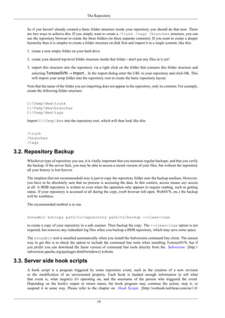 The Repository
19
So if you haven't already created a basic folder structure inside your repository you should do that now. There
are two ways to achieve this. If you simply want to create a /trunk /tags /branches structure, you can
use the repository browser to create the three folders (in three separate commits). If you want to create a deeper
hierarchy then it is simpler to create a folder structure on disk first and import it in a single commit, like this:
1. create a new empty folder on your hard drive
2. create your desired top-level folder structure inside that folder - don't put any files in it yet!
3. import this structure into the repository via a right click on the folder that contains this folder structure and
selecting TortoiseSVN → Import... In the import dialog enter the URL to your repository and click OK. This
will import your temp folder into the repository root to create the basic repository layout.
Note that the name of the folder you are importing does not appear in the repository, only its contents. For example,
create the following folder structure:
C:TempNewtrunk
C:TempNewbranches
C:TempNewtags
Import C:TempNew into the repository root, which will then look like this:
/trunk
/branches
/tags
3.2. Repository Backup
Whichever type of repository you use, it is vitally important that you maintain regular backups, and that you verify
the backup. If the server fails, you may be able to access a recent version of your files, but without the repository
all your history is lost forever.
The simplest (but not recommended) way is just to copy the repository folder onto the backup medium. However,
you have to be absolutely sure that no process is accessing the data. In this context, access means any access
at all. A BDB repository is written to even when the operation only appears to require reading, such as getting
status. If your repository is accessed at all during the copy, (web browser left open, WebSVN, etc.) the backup
will be worthless.
The recommended method is to run
svnadmin hotcopy path/to/repository path/to/backup --clean-logs
to create a copy of your repository in a safe manner. Then backup the copy. The --clean-logs option is not
required, but removes any redundant log files when you backup a BDB repository, which may save some space.
The svnadmin tool is installed automatically when you install the Subversion command line client. The easiest
way to get this is to check the option to include the command line tools when installing TortoiseSVN, but if
you prefer you can download the latest version of command line tools directly from the Subversion [http://
subversion.apache.org/packages.html#windows] website.
3.3. Server side hook scripts
A hook script is a program triggered by some repository event, such as the creation of a new revision
or the modification of an unversioned property. Each hook is handed enough information to tell what
that event is, what target(s) it's operating on, and the username of the person who triggered the event.
Depending on the hook's output or return status, the hook program may continue the action, stop it, or
suspend it in some way. Please refer to the chapter on Hook Scripts [http://svnbook.red-bean.com/en/1.8/
 