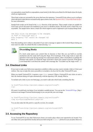 The Repository
20
svn.reposadmin.create.html#svn.reposadmin.create.hooks] in the Subversion Book for full details about the hooks
which are implemented.
These hook scripts are executed by the server that hosts the repository. TortoiseSVN also allows you to configure
client side hook scripts that are executed locally upon certain events. See Section 4.30.8, “Client Side Hook Scripts”
for more information.
Sample hook scripts can be found in the hooks directory of the repository. These sample scripts are suitable for
Unix/Linux servers but need to be modified if your server is Windows based. The hook can be a batch file or an
executable. The sample below shows a batch file which might be used to implement a pre-revprop-change hook.
rem Only allow log messages to be changed.
if "%4" == "svn:log" exit 0
echo Property '%4' cannot be changed >&2
exit 1
Note that anything sent to stdout is discarded. If you want a message to appear in the Commit Reject dialog you
must send it to stderr. In a batch file this is achieved using >&2.
Overriding Hooks
If a hook script rejects your commit then its decision is final. But you can build an override
mechanism into the script itself using the Magic Word technique. If the script wants to reject the
operation it first scans the log message for a special pass phrase, either a fixed phrase or perhaps the
filename with a prefix. If it finds the magic word then it allows the commit to proceed. If the phrase
is not found then it can block the commit with a message like “You didn't say the magic word”. :-)
3.4. Checkout Links
If you want to make your Subversion repository available to others you may want to include a link to it from your
website. One way to make this more accessible is to include a checkout link for other TortoiseSVN users.
When you install TortoiseSVN, it registers a new tsvn: protocol. When a TortoiseSVN user clicks on such a
link, the checkout dialog will open automatically with the repository URL already filled in.
To include such a link in your own html page, you need to add code which looks something like this:
<a href="tsvn:http://project.domain.org/svn/trunk">
</a>
Of course it would look even better if you included a suitable picture. You can use the TortoiseSVN logo [http://
tortoisesvn.net/images/TortoiseCheckout.png] or you can provide your own image.
<a href="tsvn:http://project.domain.org/svn/trunk">
<img src=TortoiseCheckout.png></a>
You can also make the link point to a specific revision, for example
<a href="tsvn:http://project.domain.org/svn/trunk?100">
</a>
3.5. Accessing the Repository
To use TortoiseSVN (or any other Subversion client), you need a place where your repositories are located. You
can either store your repositories locally and access them using the file:// protocol or you can place them on a
 