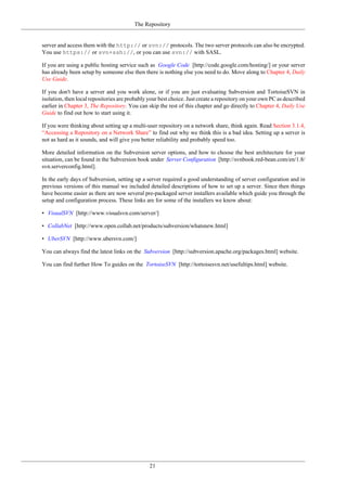 The Repository
21
server and access them with the http:// or svn:// protocols. The two server protocols can also be encrypted.
You use https:// or svn+ssh://, or you can use svn:// with SASL.
If you are using a public hosting service such as Google Code [http://code.google.com/hosting/] or your server
has already been setup by someone else then there is nothing else you need to do. Move along to Chapter 4, Daily
Use Guide.
If you don't have a server and you work alone, or if you are just evaluating Subversion and TortoiseSVN in
isolation, then local repositories are probably your best choice. Just create a repository on your own PC as described
earlier in Chapter 3, The Repository. You can skip the rest of this chapter and go directly to Chapter 4, Daily Use
Guide to find out how to start using it.
If you were thinking about setting up a multi-user repository on a network share, think again. Read Section 3.1.4,
“Accessing a Repository on a Network Share” to find out why we think this is a bad idea. Setting up a server is
not as hard as it sounds, and will give you better reliability and probably speed too.
More detailed information on the Subversion server options, and how to choose the best architecture for your
situation, can be found in the Subversion book under Server Configuration [http://svnbook.red-bean.com/en/1.8/
svn.serverconfig.html].
In the early days of Subversion, setting up a server required a good understanding of server configuration and in
previous versions of this manual we included detailed descriptions of how to set up a server. Since then things
have become easier as there are now several pre-packaged server installers available which guide you through the
setup and configuration process. These links are for some of the installers we know about:
• VisualSVN [http://www.visualsvn.com/server/]
• CollabNet [http://www.open.collab.net/products/subversion/whatsnew.html]
• UberSVN [http://www.ubersvn.com/]
You can always find the latest links on the Subversion [http://subversion.apache.org/packages.html] website.
You can find further How To guides on the TortoiseSVN [http://tortoisesvn.net/usefultips.html] website.
 