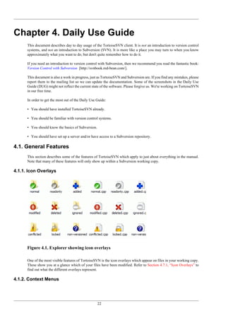 22
Chapter 4. Daily Use Guide
This document describes day to day usage of the TortoiseSVN client. It is not an introduction to version control
systems, and not an introduction to Subversion (SVN). It is more like a place you may turn to when you know
approximately what you want to do, but don't quite remember how to do it.
If you need an introduction to version control with Subversion, then we recommend you read the fantastic book:
Version Control with Subversion [http://svnbook.red-bean.com/].
This document is also a work in progress, just as TortoiseSVN and Subversion are. If you find any mistakes, please
report them to the mailing list so we can update the documentation. Some of the screenshots in the Daily Use
Guide (DUG) might not reflect the current state of the software. Please forgive us. We're working on TortoiseSVN
in our free time.
In order to get the most out of the Daily Use Guide:
• You should have installed TortoiseSVN already.
• You should be familiar with version control systems.
• You should know the basics of Subversion.
• You should have set up a server and/or have access to a Subversion repository.
4.1. General Features
This section describes some of the features of TortoiseSVN which apply to just about everything in the manual.
Note that many of these features will only show up within a Subversion working copy.
4.1.1. Icon Overlays
Figure 4.1. Explorer showing icon overlays
One of the most visible features of TortoiseSVN is the icon overlays which appear on files in your working copy.
These show you at a glance which of your files have been modified. Refer to Section 4.7.1, “Icon Overlays” to
find out what the different overlays represent.
4.1.2. Context Menus
 