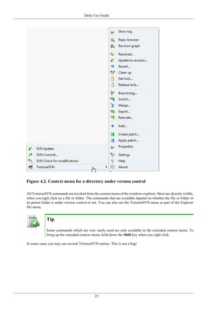 Daily Use Guide
23
Figure 4.2. Context menu for a directory under version control
All TortoiseSVN commands are invoked from the context menu of the windows explorer. Most are directly visible,
when you right click on a file or folder. The commands that are available depend on whether the file or folder or
its parent folder is under version control or not. You can also see the TortoiseSVN menu as part of the Explorer
file menu.
Tip
Some commands which are very rarely used are only available in the extended context menu. To
bring up the extended context menu, hold down the Shift key when you right click.
In some cases you may see several TortoiseSVN entries. This is not a bug!
 
