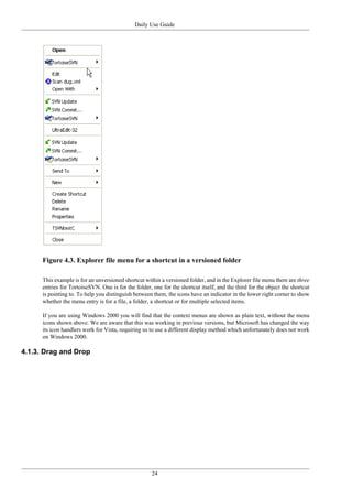 Daily Use Guide
24
Figure 4.3. Explorer file menu for a shortcut in a versioned folder
This example is for an unversioned shortcut within a versioned folder, and in the Explorer file menu there are three
entries for TortoiseSVN. One is for the folder, one for the shortcut itself, and the third for the object the shortcut
is pointing to. To help you distinguish between them, the icons have an indicator in the lower right corner to show
whether the menu entry is for a file, a folder, a shortcut or for multiple selected items.
If you are using Windows 2000 you will find that the context menus are shown as plain text, without the menu
icons shown above. We are aware that this was working in previous versions, but Microsoft has changed the way
its icon handlers work for Vista, requiring us to use a different display method which unfortunately does not work
on Windows 2000.
4.1.3. Drag and Drop
 