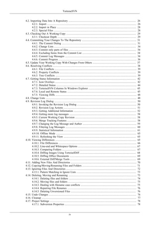 TortoiseSVN
iv
4.2. Importing Data Into A Repository .................................................................................... 26
4.2.1. Import ............................................................................................................... 26
4.2.2. Import in Place ................................................................................................... 28
4.2.3. Special Files ....................................................................................................... 28
4.3. Checking Out A Working Copy ....................................................................................... 29
4.3.1. Checkout Depth .................................................................................................. 29
4.4. Committing Your Changes To The Repository .................................................................... 31
4.4.1. The Commit Dialog ............................................................................................. 31
4.4.2. Change Lists ...................................................................................................... 34
4.4.3. Commit only parts of files .................................................................................... 34
4.4.4. Excluding Items from the Commit List ................................................................... 34
4.4.5. Commit Log Messages ......................................................................................... 34
4.4.6. Commit Progress ................................................................................................. 36
4.5. Update Your Working Copy With Changes From Others ...................................................... 37
4.6. Resolving Conflicts ........................................................................................................ 38
4.6.1. File Conflicts ...................................................................................................... 39
4.6.2. Property Conflicts ............................................................................................... 39
4.6.3. Tree Conflicts ..................................................................................................... 39
4.7. Getting Status Information .............................................................................................. 42
4.7.1. Icon Overlays ..................................................................................................... 42
4.7.2. Detailed Status .................................................................................................... 44
4.7.3. TortoiseSVN Columns In Windows Explorer ........................................................... 45
4.7.4. Local and Remote Status ...................................................................................... 45
4.7.5. Viewing Diffs ..................................................................................................... 48
4.8. Change Lists ................................................................................................................. 48
4.9. Revision Log Dialog ...................................................................................................... 50
4.9.1. Invoking the Revision Log Dialog .......................................................................... 50
4.9.2. Revision Log Actions .......................................................................................... 51
4.9.3. Getting Additional Information .............................................................................. 52
4.9.4. Getting more log messages ................................................................................... 58
4.9.5. Current Working Copy Revision ............................................................................ 58
4.9.6. Merge Tracking Features ...................................................................................... 58
4.9.7. Changing the Log Message and Author ................................................................... 59
4.9.8. Filtering Log Messages ........................................................................................ 60
4.9.9. Statistical Information .......................................................................................... 61
4.9.10. Offline Mode .................................................................................................... 65
4.9.11. Refreshing the View .......................................................................................... 65
4.10. Viewing Differences ..................................................................................................... 65
4.10.1. File Differences ................................................................................................. 66
4.10.2. Line-end and Whitespace Options ......................................................................... 67
4.10.3. Comparing Folders ............................................................................................ 67
4.10.4. Diffing Images Using TortoiseIDiff ...................................................................... 68
4.10.5. Diffing Office Documents ................................................................................... 69
4.10.6. External Diff/Merge Tools .................................................................................. 69
4.11. Adding New Files And Directories .................................................................................. 70
4.12. Copying/Moving/Renaming Files and Folders ................................................................... 71
4.13. Ignoring Files And Directories ....................................................................................... 72
4.13.1. Pattern Matching in Ignore Lists .......................................................................... 73
4.14. Deleting, Moving and Renaming ..................................................................................... 73
4.14.1. Deleting files and folders .................................................................................... 74
4.14.2. Moving files and folders ..................................................................................... 75
4.14.3. Dealing with filename case conflicts ..................................................................... 75
4.14.4. Repairing File Renames ...................................................................................... 76
4.14.5. Deleting Unversioned Files ................................................................................. 76
4.15. Undo Changes ............................................................................................................. 76
4.16. Cleanup ...................................................................................................................... 77
4.17. Project Settings ............................................................................................................ 78
4.17.1. Subversion Properties ......................................................................................... 78
 