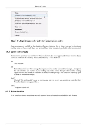 Daily Use Guide
25
Figure 4.4. Right drag menu for a directory under version control
Other commands are available as drag handlers, when you right drag files or folders to a new location inside
working copies or when you right drag a non-versioned file or folder into a directory which is under version control.
4.1.4. Common Shortcuts
Some common operations have well-known Windows shortcuts, but do not appear on buttons or in menus. If you
can't work out how to do something obvious, like refreshing a view, check here.
F1
Help, of course.
F5
Refresh the current view. This is perhaps the single most useful one-key command. For example ... In Explorer
this will refresh the icon overlays on your working copy. In the commit dialog it will re-scan the working
copy to see what may need to be committed. In the Revision Log dialog it will contact the repository again
to check for more recent changes.
Ctrl-A
Select all. This can be used if you get an error message and want to copy and paste into an email. Use Ctrl-
A to select the error message and then ...
Ctrl-C
... Copy the selected text.
4.1.5. Authentication
If the repository that you are trying to access is password protected, an authentication Dialog will show up.
 