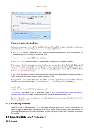 Daily Use Guide
26
Figure 4.5. Authentication Dialog
Enter your username and password. The checkbox will make TortoiseSVN store the credentials in Subversion's
default directory: %APPDATA%Subversionauth in three subdirectories:
• svn.simple contains credentials for basic authentication (username/password). Note that passwords are
stored using the WinCrypt API, not in plain text form.
• svn.ssl.server contains SSL server certificates.
• svn.username contains credentials for username-only authentication (no password needed).
If you want to clear the authentication cache for all servers, you can do so from the Saved Data page of
TortoiseSVN's settings dialog. That button will clear all cached authentication data from the Subversion auth
directories, as well as any authentication data stored in the registry by earlier versions of TortoiseSVN. Refer to
Section 4.30.6, “Saved Data Settings”.
If you want to clear authentication for one realm only then you will have to dig into those directories, find the file
which contains the information you want to clear and delete the file.
Some people like to have the authentication data deleted when they log off Windows, or on shutdown. The way
to do that is to use a shutdown script to delete the %APPDATA%Subversionauth directory, e.g.
@echo off
rmdir /s /q "%APPDATA%Subversionauth"
You can find a description of how to install such scripts at http://www.windows-help-central.com/windows-
shutdown-script.html [http://www.windows-help-central.com/windows-shutdown-script.html].
For more information on how to set up your server for authentication and access control, refer to Section 3.5,
“Accessing the Repository”.
4.1.6. Maximizing Windows
Many of TortoiseSVN's dialogs have a lot of information to display, but it is often useful to maximize only the
height, or only the width, rather than maximizing to fill the screen. As a convenience, there are shortcuts for
this on the Maximize button. Use the middle mouse button to maximize vertically, and right mouse to maximize
horizontally.
4.2. Importing Data Into A Repository
4.2.1. Import
 