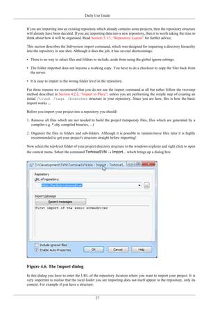 Daily Use Guide
27
If you are importing into an existing repository which already contains some projects, then the repository structure
will already have been decided. If you are importing data into a new repository, then it is worth taking the time to
think about how it will be organised. Read Section 3.1.5, “Repository Layout” for further advice.
This section describes the Subversion import command, which was designed for importing a directory hierarchy
into the repository in one shot. Although it does the job, it has several shortcomings:
• There is no way to select files and folders to include, aside from using the global ignore settings.
• The folder imported does not become a working copy. You have to do a checkout to copy the files back from
the server.
• It is easy to import to the wrong folder level in the repository.
For these reasons we recommend that you do not use the import command at all but rather follow the two-step
method described in Section 4.2.2, “Import in Place”, unless you are performing the simple step of creating an
initial /trunk /tags /branches structure in your repository. Since you are here, this is how the basic
import works ...
Before you import your project into a repository you should:
1. Remove all files which are not needed to build the project (temporary files, files which are generated by a
compiler e.g. *.obj, compiled binaries, ...)
2. Organize the files in folders and sub-folders. Although it is possible to rename/move files later it is highly
recommended to get your project's structure straight before importing!
Now select the top-level folder of your project directory structure in the windows explorer and right click to open
the context menu. Select the command TortoiseSVN → Import... which brings up a dialog box:
Figure 4.6. The Import dialog
In this dialog you have to enter the URL of the repository location where you want to import your project. It is
very important to realise that the local folder you are importing does not itself appear in the repository, only its
content. For example if you have a structure:
 