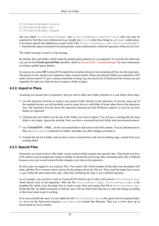 Daily Use Guide
28
C:ProjectsWidgetsource
C:ProjectsWidgetdoc
C:ProjectsWidgetimages
and you import C:ProjectsWidget into http://mydomain.com/svn/trunk then you may be
surprised to find that your subdirectories go straight into trunk rather than being in a Widget subdirectory.
You need to specify the subdirectory as part of the URL, http://mydomain.com/svn/trunk/Widget-
X. Note that the import command will automatically create subdirectories within the repository if they do not exist.
The import message is used as a log message.
By default, files and folders which match the global-ignore patterns are not imported. To override this behaviour
you can use the Include ignored files checkbox. Refer to Section 4.30.1, “General Settings” for more information
on setting a global ignore pattern.
As soon as you press OK TortoiseSVN imports the complete directory tree including all files into the repository.
The project is now stored in the repository under version control. Please note that the folder you imported is NOT
under version control! To get a version-controlled working copy you need to do a Checkout of the version you just
imported. Or read on to find out how to import a folder in place.
4.2.2. Import in Place
Assuming you already have a repository, and you want to add a new folder structure to it, just follow these steps:
1. Use the repository browser to create a new project folder directly in the repository. If you are using one of
the standard layouts you will probably want to create this as a sub-folder of trunk rather than in the repository
root. The repository browser shows the repository structure just like Windows explorer, so you can see how
things are organised.
2. Checkout the new folder over the top of the folder you want to import. You will get a warning that the local
folder is not empty. Ignore the warning. Now you have a versioned top level folder with unversioned content.
3. Use TortoiseSVN → Add... on this versioned folder to add some or all of the content. You can add and remove
files, set svn:ignore properties on folders and make any other changes you need to.
4. Commit the top level folder, and you have a new versioned tree, and a local working copy, created from your
existing folder.
4.2.3. Special Files
Sometimes you need to have a file under version control which contains user specific data. That means you have
a file which every developer/user needs to modify to suit his/her local setup. But versioning such a file is difficult
because every user would commit his/her changes every time to the repository.
In such cases we suggest to use template files. You create a file which contains all the data your developers will
need, add that file to version control and let the developers check this file out. Then, each developer has to make
a copy of that file and rename that copy. After that, modifying the copy is not a problem anymore.
As an example, you can have a look at TortoiseSVN's build script. It calls a file named TortoiseVars.bat
which doesn't exist in the repository. Only the file TortoiseVars.tmpl. TortoiseVars.tmpl is the
template file which every developer has to create a copy from and rename that file to TortoiseVars.bat.
Inside that file, we added comments so that the users will see which lines they have to edit and change according
to their local setup to get it working.
So as not to disturb the users, we also added the file TortoiseVars.bat to the ignore list of its parent folder,
i.e. we've set the Subversion property svn:ignore to include that filename. That way it won't show up as
unversioned on every commit.
 