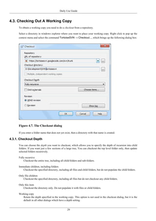 Daily Use Guide
29
4.3. Checking Out A Working Copy
To obtain a working copy you need to do a checkout from a repository.
Select a directory in windows explorer where you want to place your working copy. Right click to pop up the
context menu and select the command TortoiseSVN → Checkout..., which brings up the following dialog box:
Figure 4.7. The Checkout dialog
If you enter a folder name that does not yet exist, then a directory with that name is created.
4.3.1. Checkout Depth
You can choose the depth you want to checkout, which allows you to specify the depth of recursion into child
folders. If you want just a few sections of a large tree, You can checkout the top level folder only, then update
selected folders recursively.
Fully recursive
Checkout the entire tree, including all child folders and sub-folders.
Immediate children, including folders
Checkout the specified directory, including all files and child folders, but do not populate the child folders.
Only file children
Checkout the specified directory, including all files but do not checkout any child folders.
Only this item
Checkout the directory only. Do not populate it with files or child folders.
Working copy
Retain the depth specified in the working copy. This option is not used in the checkout dialog, but it is the
default in all other dialogs which have a depth setting.
 