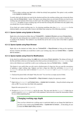 Daily Use Guide
30
Exclude
Used to reduce working copy depth after a folder has already been populated. This option is only available
in the Update to revision dialog.
To easily select only the items you want for the checkout and force the resulting working copy to keep only those
items, click the Choose items... button. This opens a new dialog where you can check all items you want in your
working copy and uncheck all the items you don't want. The resulting working copy is then known as a sparse
checkout. An update of such a working copy will not fetch the missing files and folders but only update what
you already have in your working copy.
If you check out a sparse working copy (i.e., by choosing something other than fully recursive for the
checkout depth), you can easily add or remove sub-folders later using one of the following methods.
4.3.1.1. Sparse Update using Update to Revision
Right click on the checked out folder, then use TortoiseSVN → Update to Revision and select Choose items....
This opens the same dialog that was available in the original checkout and allows you to select or deselect items
to include in the checkout. This method is very flexible but can be slow as every item in the folder is updated
individually.
4.3.1.2. Sparse Update using Repo Browser
Right click on the checked out folder, then use TortoiseSVN → Repo-Browser to bring up the repository
browser. Find the sub-folder you would like to add to your working copy, then use Context Menu → Update
item to revision....
4.3.1.3. Sparse Update using Check for Modifications
In the check for modifications dialog, first shift click on the button Check repository. The dialog will show all
the files and folders which are in the repository but which you have not checked out as remotely added. Right
click on the folder(s) you would like to add to your working copy, then use Context menu → Update.
This feature is very useful when you only want to checkout parts of a large tree, but you want the convenience
of updating a single working copy. Suppose you have a large tree which has sub-folders Project01 to
Project99, and you only want to checkout Project03, Project25 and Project76/SubProj. Use
these steps:
1. Checkout the parent folder with depth “Only this item” You now have an empty top level folder.
2. Select the new folder and use TortoiseSVN → Repo browser to display the repository content.
3. Right click on Project03 and Context menu → Update item to revision.... Keep the default settings and
click on OK. You now have that folder fully populated.
Repeat the same process for Project25.
4. Navigate to Project76/SubProj and do the same. This time note that the Project76 folder has no
content except for SubProj, which itself is fully populated. Subversion has created the intermediate folders
for you without populating them.
Changing working copy depth
Once you have checked out a working copy to a particular depth you can change that depth later to
get more or less content using Context menu → Update item to revision.... In that dialog, be sure
to check the Make depth sticky checkbox.
 