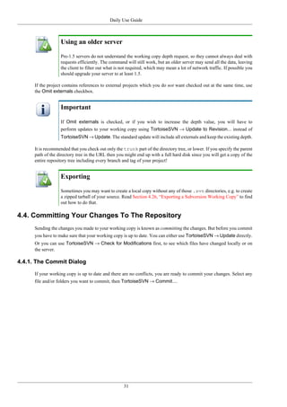 Daily Use Guide
31
Using an older server
Pre-1.5 servers do not understand the working copy depth request, so they cannot always deal with
requests efficiently. The command will still work, but an older server may send all the data, leaving
the client to filter out what is not required, which may mean a lot of network traffic. If possible you
should upgrade your server to at least 1.5.
If the project contains references to external projects which you do not want checked out at the same time, use
the Omit externals checkbox.
Important
If Omit externals is checked, or if you wish to increase the depth value, you will have to
perform updates to your working copy using TortoiseSVN → Update to Revision... instead of
TortoiseSVN → Update. The standard update will include all externals and keep the existing depth.
It is recommended that you check out only the trunk part of the directory tree, or lower. If you specify the parent
path of the directory tree in the URL then you might end up with a full hard disk since you will get a copy of the
entire repository tree including every branch and tag of your project!
Exporting
Sometimes you may want to create a local copy without any of those .svn directories, e.g. to create
a zipped tarball of your source. Read Section 4.26, “Exporting a Subversion Working Copy” to find
out how to do that.
4.4. Committing Your Changes To The Repository
Sending the changes you made to your working copy is known as committing the changes. But before you commit
you have to make sure that your working copy is up to date. You can either use TortoiseSVN → Update directly.
Or you can use TortoiseSVN → Check for Modifications first, to see which files have changed locally or on
the server.
4.4.1. The Commit Dialog
If your working copy is up to date and there are no conflicts, you are ready to commit your changes. Select any
file and/or folders you want to commit, then TortoiseSVN → Commit....
 