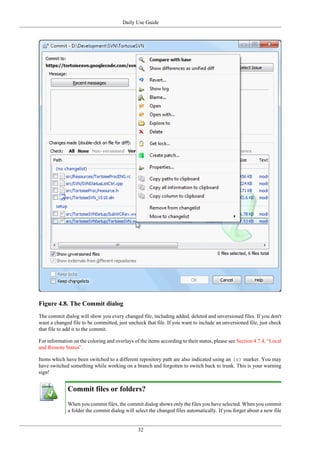 Daily Use Guide
32
Figure 4.8. The Commit dialog
The commit dialog will show you every changed file, including added, deleted and unversioned files. If you don't
want a changed file to be committed, just uncheck that file. If you want to include an unversioned file, just check
that file to add it to the commit.
For information on the coloring and overlays of the items according to their status, please see Section 4.7.4, “Local
and Remote Status”.
Items which have been switched to a different repository path are also indicated using an (s) marker. You may
have switched something while working on a branch and forgotten to switch back to trunk. This is your warning
sign!
Commit files or folders?
When you commit files, the commit dialog shows only the files you have selected. When you commit
a folder the commit dialog will select the changed files automatically. If you forget about a new file
 