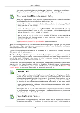 Daily Use Guide
33
you created, committing the folder will find it anyway. Committing a folder does not mean that every
file gets marked as changed; It just makes your life easier by doing more work for you.
Many unversioned files in the commit dialog
If you think that the commit dialog shows you too many unversioned (e.g. compiler generated or
editor backup) files, there are several ways to handle this. You can:
• add the file (or a wildcard extension) to the list of files to exclude on the settings page. This will
affect every working copy you have.
• add the file to the svn:ignore list using TortoiseSVN → Add to ignore list This will only
affect the directory on which you set the svn:ignore property. Using the SVN Property Dialog,
you can alter the svn:ignore property for a directory.
• add the file to the svn:global-ignores list using TortoiseSVN → Add to ignore list
(recursively) This will affect the directory on which you set the svn:global-ignores
property and all subfolders as well.
Read Section 4.13, “Ignoring Files And Directories” for more information.
Double clicking on any modified file in the commit dialog will launch the external diff tool to show your changes.
The context menu will give you more options, as shown in the screenshot. You can also drag files from here into
another application such as a text editor or an IDE.
You can select or deselect items by clicking on the checkbox to the left of the item. For directories you can use
Shift-select to make the action recursive.
The columns displayed in the bottom pane are customizable. If you right click on any column header you will
see a context menu allowing you to select which columns are displayed. You can also change column width by
using the drag handle which appears when you move the mouse over a column boundary. These customizations
are preserved, so you will see the same headings next time.
By default when you commit changes, any locks that you hold on files are released automatically after the commit
succeeds. If you want to keep those locks, make sure the Keep locks checkbox is checked. The default state of
this checkbox is taken from the no_unlock option in the Subversion configuration file. Read Section 4.30.1,
“General Settings” for information on how to edit the Subversion configuration file.
Drag and Drop
You can drag files into the commit dialog from elsewhere, so long as the working copies are checked
out from the same repository. For example, you may have a huge working copy with several explorer
windows open to look at distant folders of the hierarchy. If you want to avoid committing from the
top level folder (with a lengthy folder crawl to check for changes) you can open the commit dialog
for one folder and drag in items from the other windows to include within the same atomic commit.
You can drag unversioned files which reside within a working copy into the commit dialog, and they
will be SVN added automatically.
Dragging files from the list at the bottom of the commit dialog to the log message edit box will insert
the paths as plain text into that edit box. This is useful if you want to write commit log messages that
include the paths that are affected by the commit.
Repairing External Renames
Sometimes files get renamed outside of Subversion, and they show up in the file list as a missing
file and an unversioned file. To avoid losing the history you need to notify Subversion about the
 