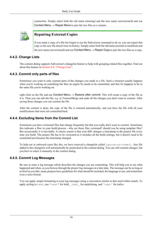 Daily Use Guide
34
connection. Simply select both the old name (missing) and the new name (unversioned) and use
Context Menu → Repair Move to pair the two files as a rename.
Repairing External Copies
If you made a copy of a file but forgot to use the Subversion command to do so, you can repair that
copy so the new file doesn't lose its history. Simply select both the old name (normal or modified) and
the new name (unversioned) and use Context Menu → Repair Copy to pair the two files as a copy.
4.4.2. Change Lists
The commit dialog supports Subversion's changelist feature to help with grouping related files together. Find out
about this feature in Section 4.8, “Change Lists”.
4.4.3. Commit only parts of files
Sometimes you want to only commit parts of the changes you made to a file. Such a situation usually happens
when you're working on something but then an urgent fix needs to be committed, and that fix happens to be in
the same file you're working on.
right click on the file and use Context Menu → Restore after commit. This will create a copy of the file as
it is. Then you can edit the file, e.g. in TortoiseMerge and undo all the changes you don't want to commit. After
saving those changes you can commit the file.
After the commit is done, the copy of the file is restored automatically, and you have the file with all your
modifications that were not committed back.
4.4.4. Excluding Items from the Commit List
Sometimes you have versioned files that change frequently but that you really don't want to commit. Sometimes
this indicates a flaw in your build process - why are those files versioned? should you be using template files?
But occasionally it is inevitable. A classic reason is that your IDE changes a timestamp in the project file every
time you build. The project file has to be versioned as it includes all the build settings, but it doesn't need to be
committed just because the timestamp changed.
To help out in awkward cases like this, we have reserved a changelist called ignore-on-commit. Any file
added to this changelist will automatically be unchecked in the commit dialog. You can still commit changes, but
you have to select it manually in the commit dialog.
4.4.5. Commit Log Messages
Be sure to enter a log message which describes the changes you are committing. This will help you to see what
happened and when, as you browse through the project log messages at a later date. The message can be as long or
as brief as you like; many projects have guidelines for what should be included, the language to use, and sometimes
even a strict format.
You can apply simple formatting to your log messages using a convention similar to that used within emails. To
apply styling to text, use *text* for bold, _text_ for underlining, and ^text^ for italics.
 