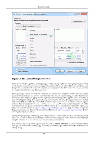 Daily Use Guide
35
Figure 4.9. The Commit Dialog Spellchecker
TortoiseSVN includes a spellchecker to help you get your log messages right. This will highlight any mis-spelled
words. Use the context menu to access the suggested corrections. Of course, it doesn't know every technical term
that you do, so correctly spelt words will sometimes show up as errors. But don't worry. You can just add them
to your personal dictionary using the context menu.
The log message window also includes a filename and function auto-completion facility. This uses regular
expressions to extract class and function names from the (text) files you are committing, as well as the filenames
themselves. If a word you are typing matches anything in the list (after you have typed at least 3 characters, or
pressed Ctrl+Space), a drop-down appears allowing you to select the full name. The regular expressions supplied
with TortoiseSVN are held in the TortoiseSVN installation bin folder. You can also define your own regexes
and store them in %APPDATA%TortoiseSVNautolist.txt. Of course your private autolist will not be
overwritten when you update your installation of TortoiseSVN. If you are unfamiliar with regular expressions,
take a look at the introduction at http://en.wikipedia.org/wiki/Regular_expression [http://en.wikipedia.org/wiki/
Regular_expression], and the online documentation and tutorial at http://www.regular-expressions.info/ [http://
www.regular-expressions.info/].
Getting the regex just right can be tricky, so to help you sort out a suitable expression there is a test dialog which
allows you to enter an expression and then type in filenames to test it against. Start it from the command prompt
using the command TortoiseProc.exe /command:autotexttest.
You can re-use previously entered log messages. Just click on Recent messages to view a list of the last few
messages you entered for this working copy. The number of stored messages can be customized in the TortoiseSVN
settings dialog.
 