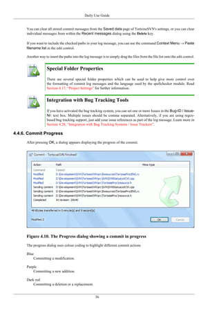 Daily Use Guide
36
You can clear all stored commit messages from the Saved data page of TortoiseSVN's settings, or you can clear
individual messages from within the Recent messages dialog using the Delete key.
If you want to include the checked paths in your log message, you can use the command Context Menu → Paste
filename list in the edit control.
Another way to insert the paths into the log message is to simply drag the files from the file list onto the edit control.
Special Folder Properties
There are several special folder properties which can be used to help give more control over
the formatting of commit log messages and the language used by the spellchecker module. Read
Section 4.17, “Project Settings” for further information.
Integration with Bug Tracking Tools
If you have activated the bug tracking system, you can set one or more Issues in the Bug-ID / Issue-
Nr: text box. Multiple issues should be comma separated. Alternatively, if you are using regex-
based bug tracking support, just add your issue references as part of the log message. Learn more in
Section 4.28, “Integration with Bug Tracking Systems / Issue Trackers”.
4.4.6. Commit Progress
After pressing OK, a dialog appears displaying the progress of the commit.
Figure 4.10. The Progress dialog showing a commit in progress
The progress dialog uses colour coding to highlight different commit actions
Blue
Committing a modification.
Purple
Committing a new addition.
Dark red
Committing a deletion or a replacement.
 