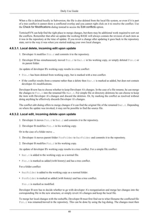 Daily Use Guide
40
When a file is deleted locally in Subversion, the file is also deleted from the local file system, so even if it is part
of a tree conflict it cannot show a conflicted overlay and you cannot right click on it to resolve the conflict. Use
the Check for Modifications dialog instead to access the Edit conflicts option.
TortoiseSVN can help find the right place to merge changes, but there may be additional work required to sort out
the conflicts. Remember that after an update the working BASE will always contain the revision of each item as
it was in the repository at the time of update. If you revert a change after updating it goes back to the repository
state, not to the way it was when you started making your own local changes.
4.6.3.1. Local delete, incoming edit upon update
1. Developer A modifies Foo.c and commits it to the repository.
2. Developer B has simultaneously moved Foo.c to Bar.c in his working copy, or simply deleted Foo.c or
its parent folder.
An update of developer B's working copy results in a tree conflict:
• Foo.c has been deleted from working copy, but is marked with a tree conflict.
• If the conflict results from a rename rather than a delete then Bar.c is marked as added, but does not contain
developer A's modifications.
Developer B now has to choose whether to keep Developer A's changes. In the case of a file rename, he can merge
the changes to Foo.c into the renamed file Bar.c. For simple file or directory deletions he can choose to keep
the item with Developer A's changes and discard the deletion. Or, by marking the conflict as resolved without
doing anything he effectively discards Developer A's changes.
The conflict edit dialog offers to merge changes if it can find the original file of the renamed Bar.c. Depending
on where the update was invoked, it may not be possible to find the source file.
4.6.3.2. Local edit, incoming delete upon update
1. Developer A moves Foo.c to Bar.c and commits it to the repository.
2. Developer B modifies Foo.c in his working copy.
Or in the case of a folder move ...
1. Developer A moves parent folder FooFolder to BarFolder and commits it to the repository.
2. Developer B modifies Foo.c in his working copy.
An update of developer B's working copy results in a tree conflict. For a simple file conflict:
• Bar.c is added to the working copy as a normal file.
• Foo.c is marked as added (with history) and has a tree conflict.
For a folder conflict:
• BarFolder is added to the working copy as a normal folder.
• FooFolder is marked as added (with history) and has a tree conflict.
Foo.c is marked as modified.
Developer B now has to decide whether to go with developer A's reorganisation and merge her changes into the
corresponding file in the new structure, or simply revert A's changes and keep the local file.
To merge her local changes with the reshuffle, Developer B must first find out to what filename the conflicted file
Foo.c was renamed/moved in the repository. This can be done by using the log dialog. The changes must then
 