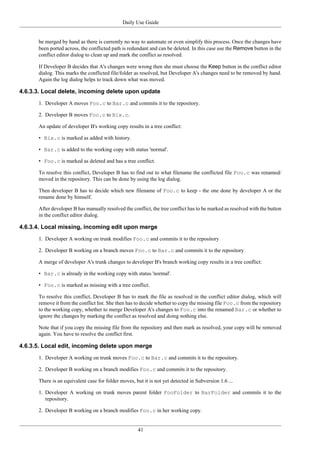 Daily Use Guide
41
be merged by hand as there is currently no way to automate or even simplify this process. Once the changes have
been ported across, the conflicted path is redundant and can be deleted. In this case use the Remove button in the
conflict editor dialog to clean up and mark the conflict as resolved.
If Developer B decides that A's changes were wrong then she must choose the Keep button in the conflict editor
dialog. This marks the conflicted file/folder as resolved, but Developer A's changes need to be removed by hand.
Again the log dialog helps to track down what was moved.
4.6.3.3. Local delete, incoming delete upon update
1. Developer A moves Foo.c to Bar.c and commits it to the repository.
2. Developer B moves Foo.c to Bix.c.
An update of developer B's working copy results in a tree conflict:
• Bix.c is marked as added with history.
• Bar.c is added to the working copy with status 'normal'.
• Foo.c is marked as deleted and has a tree conflict.
To resolve this conflict, Developer B has to find out to what filename the conflicted file Foo.c was renamed/
moved in the repository. This can be done by using the log dialog.
Then developer B has to decide which new filename of Foo.c to keep - the one done by developer A or the
rename done by himself.
After developer B has manually resolved the conflict, the tree conflict has to be marked as resolved with the button
in the conflict editor dialog.
4.6.3.4. Local missing, incoming edit upon merge
1. Developer A working on trunk modifies Foo.c and commits it to the repository
2. Developer B working on a branch moves Foo.c to Bar.c and commits it to the repository
A merge of developer A's trunk changes to developer B's branch working copy results in a tree conflict:
• Bar.c is already in the working copy with status 'normal'.
• Foo.c is marked as missing with a tree conflict.
To resolve this conflict, Developer B has to mark the file as resolved in the conflict editor dialog, which will
remove it from the conflict list. She then has to decide whether to copy the missing file Foo.c from the repository
to the working copy, whether to merge Developer A's changes to Foo.c into the renamed Bar.c or whether to
ignore the changes by marking the conflict as resolved and doing nothing else.
Note that if you copy the missing file from the repository and then mark as resolved, your copy will be removed
again. You have to resolve the conflict first.
4.6.3.5. Local edit, incoming delete upon merge
1. Developer A working on trunk moves Foo.c to Bar.c and commits it to the repository.
2. Developer B working on a branch modifies Foo.c and commits it to the repository.
There is an equivalent case for folder moves, but it is not yet detected in Subversion 1.6 ...
1. Developer A working on trunk moves parent folder FooFolder to BarFolder and commits it to the
repository.
2. Developer B working on a branch modifies Foo.c in her working copy.
 