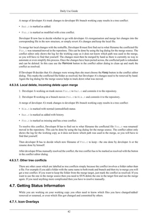 Daily Use Guide
42
A merge of developer A's trunk changes to developer B's branch working copy results in a tree conflict:
• Bar.c is marked as added.
• Foo.c is marked as modified with a tree conflict.
Developer B now has to decide whether to go with developer A's reorganisation and merge her changes into the
corresponding file in the new structure, or simply revert A's changes and keep the local file.
To merge her local changes with the reshuffle, Developer B must first find out to what filename the conflicted file
Foo.c was renamed/moved in the repository. This can be done by using the log dialog for the merge source. The
conflict editor only shows the log for the working copy as it does not know which path was used in the merge,
so you will have to find that yourself. The changes must then be merged by hand as there is currently no way to
automate or even simplify this process. Once the changes have been ported across, the conflicted path is redundant
and can be deleted. In this case use the Remove button in the conflict editor dialog to clean up and mark the
conflict as resolved.
If Developer B decides that A's changes were wrong then she must choose the Keep button in the conflict editor
dialog. This marks the conflicted file/folder as resolved, but Developer A's changes need to be removed by hand.
Again the log dialog for the merge source helps to track down what was moved.
4.6.3.6. Local delete, incoming delete upon merge
1. Developer A working on trunk moves Foo.c to Bar.c and commits it to the repository.
2. Developer B working on a branch moves Foo.c to Bix.c and commits it to the repository.
A merge of developer A's trunk changes to developer B's branch working copy results in a tree conflict:
• Bix.c is marked with normal (unmodified) status.
• Bar.c is marked as added with history.
• Foo.c is marked as missing and has a tree conflict.
To resolve this conflict, Developer B has to find out to what filename the conflicted file Foo.c was renamed/
moved in the repository. This can be done by using the log dialog for the merge source. The conflict editor only
shows the log for the working copy as it does not know which path was used in the merge, so you will have to
find that yourself.
Then developer B has to decide which new filename of Foo.c to keep - the one done by developer A or the
rename done by himself.
After developer B has manually resolved the conflict, the tree conflict has to be marked as resolved with the button
in the conflict editor dialog.
4.6.3.7. Other tree conflicts
There are other cases which are labelled as tree conflicts simply because the conflict involves a folder rather than
a file. For example if you add a folder with the same name to both trunk and branch and then try to merge you will
get a tree conflict. If you want to keep the folder from the merge target, just mark the conflict as resolved. If you
want to use the one in the merge source then you need to SVN delete the one in the target first and run the merge
again. If you need anything more complicated then you have to resolve manually.
4.7. Getting Status Information
While you are working on your working copy you often need to know which files you have changed/added/
removed or renamed, or even which files got changed and committed by others.
4.7.1. Icon Overlays
 