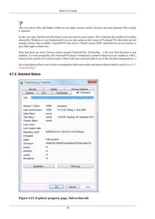 Daily Use Guide
44
This icon shows files and folders which are not under version control, but have not been ignored. This overlay
is optional.
In fact, you may find that not all of these icons are used on your system. This is because the number of overlays
allowed by Windows is very limited and if you are also using an old version of TortoiseCVS, then there are not
enough overlay slots available. TortoiseSVN tries to be a “Good Citizen (TM)” and limits its use of overlays to
give other apps a chance too.
Now that there are more Tortoise clients around (TortoiseCVS, TortoiseHg, ...) the icon limit becomes a real
problem. To work around this, the TortoiseSVN project introduced a common shared icon set, loaded as a DLL,
which can be used by all Tortoise clients. Check with your client provider to see if this has been integrated yet :-)
For a description of how icon overlays correspond to Subversion status and other technical details, read Section F.1,
“Icon Overlays”.
4.7.2. Detailed Status
Figure 4.13. Explorer property page, Subversion tab
 