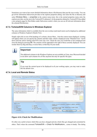 Daily Use Guide
45
Sometimes you want to have more detailed information about a file/directory than just the icon overlay. You can
get all the information Subversion provides in the explorer properties dialog. Just select the file or directory and
select Windows Menu → properties in the context menu (note: this is the normal properties menu entry the
explorer provides, not the one in the TortoiseSVN submenu!). In the properties dialog box TortoiseSVN has added
a new property page for files/folders under Subversion control, where you can see all relevant information about
the selected file/directory.
4.7.3. TortoiseSVN Columns In Windows Explorer
The same information which is available from the icon overlays (and much more) can be displayed as additional
columns in Windows Explorer's Details View.
Simply right click on one of the headings of a column, choose More... from the context menu displayed. A dialog
will appear where you can specify the columns and their order, which is displayed in the “Detailed View”. Scroll
down until the entries starting with SVN come into view. Check the ones you would like to have displayed and
close the dialog by pressing OK. The columns will be appended to the right of those currently displayed. You can
reorder them by drag and drop, or resize them, so that they fit your needs.
Important
The additional columns in the Windows Explorer are not available on Vista, since Microsoft decided
to not allow such columns for all files anymore but only for specific file types.
Tip
If you want the current layout to be displayed in all your working copies, you may want to make
this the default view.
4.7.4. Local and Remote Status
Figure 4.14. Check for Modifications
It's often very useful to know which files you have changed and also which files got changed and committed by
others. That's where the command TortoiseSVN → Check For Modifications... comes in handy. This dialog
 