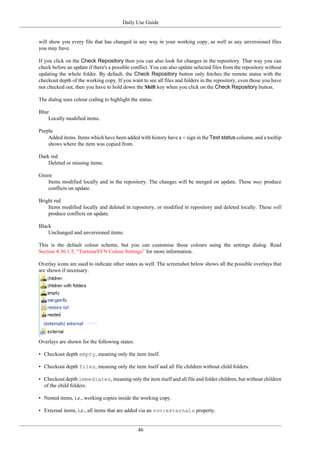 Daily Use Guide
46
will show you every file that has changed in any way in your working copy, as well as any unversioned files
you may have.
If you click on the Check Repository then you can also look for changes in the repository. That way you can
check before an update if there's a possible conflict. You can also update selected files from the repository without
updating the whole folder. By default, the Check Repository button only fetches the remote status with the
checkout depth of the working copy. If you want to see all files and folders in the repository, even those you have
not checked out, then you have to hold down the Shift key when you click on the Check Repository button.
The dialog uses colour coding to highlight the status.
Blue
Locally modified items.
Purple
Added items. Items which have been added with history have a + sign in the Text status column, and a tooltip
shows where the item was copied from.
Dark red
Deleted or missing items.
Green
Items modified locally and in the repository. The changes will be merged on update. These may produce
conflicts on update.
Bright red
Items modified locally and deleted in repository, or modified in repository and deleted locally. These will
produce conflicts on update.
Black
Unchanged and unversioned items.
This is the default colour scheme, but you can customise those colours using the settings dialog. Read
Section 4.30.1.5, “TortoiseSVN Colour Settings” for more information.
Overlay icons are used to indicate other states as well. The screenshot below shows all the possible overlays that
are shown if necessary.
Overlays are shown for the following states:
• Checkout depth empty, meaning only the item itself.
• Checkout depth files, meaning only the item itself and all file children without child folders.
• Checkout depth immediates, meaning only the item itself and all file and folder children, but without children
of the child folders.
• Nested items, i.e., working copies inside the working copy.
• External items, i.e., all items that are added via an svn:externals property.
 