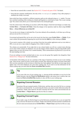 Daily Use Guide
47
• Items that are restored after a commit. See Section 4.4.3, “Commit only parts of files” for details.
• Items that have property modifications, but only to the svn:mergeinfo property. If any other property is
modified, the overlay is not used.
Items which have been switched to a different repository path are also indicated using an (s) marker. You may
have switched something while working on a branch and forgotten to switch back to trunk. This is your warning
sign! The context menu allows you to switch them back to the normal path again.
From the context menu of the dialog you can show a diff of the changes. Check the local changes you made using
Context Menu → Compare with Base. Check the changes in the repository made by others using Context
Menu → Show Differences as Unified Diff.
You can also revert changes in individual files. If you have deleted a file accidentally, it will show up as Missing
and you can use Revert to recover it.
Unversioned and ignored files can be sent to the recycle bin from here using Context Menu → Delete. If you
want to delete files permanently (bypassing the recycle bin) hold the Shift key while clicking on Delete.
If you want to examine a file in detail, you can drag it from here into another application such as a text editor or
IDE, or you can save a copy simply by dragging it into a folder in explorer.
The columns are customizable. If you right click on any column header you will see a context menu allowing
you to select which columns are displayed. You can also change column width by using the drag handle which
appears when you move the mouse over a column boundary. These customizations are preserved, so you will see
the same headings next time.
If you are working on several unrelated tasks at once, you can also group files together into changelists. Read
Section 4.4.2, “Change Lists” for more information.
At the bottom of the dialog you can see a summary of the range of repository revisions in use in your working
copy. These are the commit revisions, not the update revisions; they represent the range of revisions where these
files were last committed, not the revisions to which they have been updated. Note that the revision range shown
applies only to the items displayed, not to the entire working copy. If you want to see that information for the
whole working copy you must check the Show unmodified files checkbox.
Tip
If you want a flat view of your working copy, i.e. showing all files and folders at every level of the
folder hierarchy, then the Check for Modifications dialog is the easiest way to achieve that. Just
check the Show unmodified files checkbox to show all files in your working copy.
Repairing External Renames
Sometimes files get renamed outside of Subversion, and they show up in the file list as a missing
file and an unversioned file. To avoid losing the history you need to notify Subversion about the
connection. Simply select both the old name (missing) and the new name (unversioned) and use
Context Menu → Repair Move to pair the two files as a rename.
Repairing External Copies
If you made a copy of a file but forgot to use the Subversion command to do so, you can repair that
copy so the new file doesn't lose its history. Simply select both the old name (normal or modified) and
the new name (unversioned) and use Context Menu → Repair Copy to pair the two files as a copy.
 