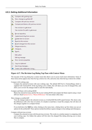 Daily Use Guide
52
4.9.3. Getting Additional Information
Figure 4.17. The Revision Log Dialog Top Pane with Context Menu
The top pane of the Log dialog has a context menu that allows you to access much more information. Some of
these menu entries appear only when the log is shown for a file, and some only when the log is shown for a folder.
Compare with working copy
Compare the selected revision with your working copy. The default Diff-Tool is TortoiseMerge which is
supplied with TortoiseSVN. If the log dialog is for a folder, this will show you a list of changed files, and
allow you to review the changes made to each file individually.
Compare and blame with working BASE
Blame the selected revision, and the file in your working BASE and compare the blame reports using a visual
diff tool. Read Section 4.23.2, “Blame Differences” for more detail. (files only)
Show changes as unified diff
View the changes made in the selected revision as a Unified-Diff file (GNU patch format). This shows only
the differences with a few lines of context. It is harder to read than a visual file compare, but will show all
file changes together in a compact format.
If you hold down the Shift key when clicking on the menu item, a dialog shows up first where you can set
options for the unified diff. These options include the ability to ignore changes in line endings and whitespaces.
Compare with previous revision
Compare the selected revision with the previous revision. This works in a similar manner to comparing with
your working copy. For folders this option will first show the changed files dialog allowing you to select
files to compare.
 