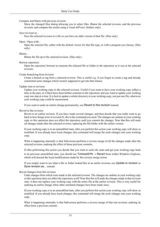 Daily Use Guide
53
Compare and blame with previous revision
Show the changed files dialog allowing you to select files. Blame the selected revision, and the previous
revision, and compare the results using a visual diff tool. (folders only)
Save revision to...
Save the selected revision to a file so you have an older version of that file. (files only)
Open / Open with...
Open the selected file, either with the default viewer for that file type, or with a program you choose. (files
only)
Blame...
Blame the file up to the selected revision. (files only)
Browse repository
Open the repository browser to examine the selected file or folder in the repository as it was at the selected
revision.
Create branch/tag from revision
Create a branch or tag from a selected revision. This is useful e.g. if you forgot to create a tag and already
committed some changes which weren't supposed to get into that release.
Update item to revision
Update your working copy to the selected revision. Useful if you want to have your working copy reflect a
time in the past, or if there have been further commits to the repository and you want to update your working
copy one step at a time. It is best to update a whole directory in your working copy, not just one file, otherwise
your working copy could be inconsistent.
If you want to undo an earlier change permanently, use Revert to this revision instead.
Revert to this revision
Revert to an earlier revision. If you have made several changes, and then decide that you really want to go
back to how things were in revision N, this is the command you need. The changes are undone in your working
copy so this operation does not affect the repository until you commit the changes. Note that this will undo
all changes made after the selected revision, replacing the file/folder with the earlier version.
If your working copy is in an unmodified state, after you perform this action your working copy will show as
modified. If you already have local changes, this command will merge the undo changes into your working
copy.
What is happening internally is that Subversion performs a reverse merge of all the changes made after the
selected revision, undoing the effect of those previous commits.
If after performing this action you decide that you want to undo the undo and get your working copy back
to its previous unmodified state, you should use TortoiseSVN → Revert from within Windows Explorer,
which will discard the local modifications made by this reverse merge action.
If you simply want to see what a file or folder looked like at an earlier revision, use Update to revision or
Save revision as... instead.
Revert changes from this revision
Undo changes from which were made in the selected revision. The changes are undone in your working copy
so this operation does not affect the repository at all! Note that this will undo the changes made in that revision
only; it does not replace your working copy with the entire file at the earlier revision. This is very useful for
undoing an earlier change when other unrelated changes have been made since.
If your working copy is in an unmodified state, after you perform this action your working copy will show as
modified. If you already have local changes, this command will merge the undo changes into your working
copy.
What is happening internally is that Subversion performs a reverse merge of that one revision, undoing its
effect from a previous commit.
 