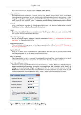 Daily Use Guide
54
You can undo the undo as described above in Revert to this revision.
Merge revision to...
Merge the selected revision(s) into a different working copy. A folder selection dialog allows you to choose
the working copy to merge into, but after that there is no confirmation dialog, nor any opportunity to try a test
merge. It is a good idea to merge into an unmodified working copy so that you can revert the changes if it
doesn't work out! This is a useful feature if you want to merge selected revisions from one branch to another.
Checkout...
Make a fresh checkout of the selected folder at the selected revision. This brings up a dialog for you to confirm
the URL and revision, and select a location for the checkout.
Export...
Export the selected file/folder at the selected revision. This brings up a dialog for you to confirm the URL
and revision, and select a location for the export.
Edit author / log message
Edit the log message or author attached to a previous commit. Read Section 4.9.7, “Changing the Log Message
and Author” to find out how this works.
Show revision properties
View and edit any revision property, not just log message and author. Refer to Section 4.9.7, “Changing the
Log Message and Author”.
Copy to clipboard
Copy the log details of the selected revisions to the clipboard. This will copy the revision number, author,
date, log message and the list of changed items for each revision.
Search log messages...
Search log messages for the text you enter. This searches the log messages that you entered and also the action
summaries created by Subversion (shown in the bottom pane). The search is not case sensitive.
Create code collaborator review...
This menu is shown only if the SmartBear code collaborator tool is installed. When invoked for the first time,
a dialog is shown prompting the user to enter user credentials for both code collaborator and SVN. Once the
settings are stored, the settings dialog is no longer shown when the menu is invoked, unless the user holds
Ctrl while executing the menu item. The configuration and the chosen revision(s) are used to invoke the code
collaborator graphical user interface client, which creates a new review with the selected revisions.
Figure 4.18. The Code Collaborator Settings Dialog
 