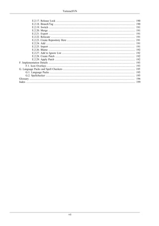 TortoiseSVN
vii
E.2.17. Release Lock .................................................................................................. 190
E.2.18. Branch/Tag ..................................................................................................... 190
E.2.19. Switch ........................................................................................................... 191
E.2.20. Merge ............................................................................................................ 191
E.2.21. Export ........................................................................................................... 191
E.2.22. Relocate ......................................................................................................... 191
E.2.23. Create Repository Here ..................................................................................... 191
E.2.24. Add ............................................................................................................... 191
E.2.25. Import ........................................................................................................... 191
E.2.26. Blame ............................................................................................................ 192
E.2.27. Add to Ignore List ........................................................................................... 192
E.2.28. Create Patch ................................................................................................... 192
E.2.29. Apply Patch .................................................................................................... 192
F. Implementation Details ............................................................................................................ 193
F.1. Icon Overlays .............................................................................................................. 193
G. Language Packs and Spell Checkers .......................................................................................... 195
G.1. Language Packs .......................................................................................................... 195
G.2. Spellchecker ............................................................................................................... 195
Glossary ................................................................................................................................... 196
Index ........................................................................................................................................ 199
 