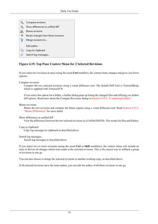 Daily Use Guide
55
Figure 4.19. Top Pane Context Menu for 2 Selected Revisions
If you select two revisions at once (using the usual Ctrl-modifier), the context menu changes and gives you fewer
options:
Compare revisions
Compare the two selected revisions using a visual difference tool. The default Diff-Tool is TortoiseMerge
which is supplied with TortoiseSVN.
If you select this option for a folder, a further dialog pops up listing the changed files and offering you further
diff options. Read more about the Compare Revisions dialog in Section 4.10.3, “Comparing Folders”.
Blame revisions
Blame the two revisions and compare the blame reports using a visual difference tool. Read Section 4.23.2,
“Blame Differences” for more detail.
Show differences as unified diff
View the differences between the two selected revisions as a Unified-Diff file. This works for files and folders.
Copy to clipboard
Copy log messages to clipboard as described above.
Search log messages...
Search log messages as described above.
If you select two or more revisions (using the usual Ctrl or Shift modifiers), the context menu will include an
entry to Revert all changes which were made in the selected revisions. This is the easiest way to rollback a group
of revisions in one go.
You can also choose to merge the selected revisions to another working copy, as described above.
If all selected revisions have the same author, you can edit the author of all those revisions in one go.
 