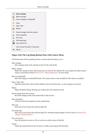 Daily Use Guide
56
Figure 4.20. The Log Dialog Bottom Pane with Context Menu
The bottom pane of the Log dialog also has a context menu that allows you to
Show changes
Show changes made in the selected revision for the selected file.
Blame changes
Blame the selected revision and the previous revision for the selected file, and compare the blame reports
using a visual diff tool. Read Section 4.23.2, “Blame Differences” for more detail.
Show as unified diff
Show file changes in unified diff format. This context menu is only available for files shown as modified.
Open / Open with...
Open the selected file, either with the default viewer for that file type, or with a program you choose.
Blame...
Opens the Blame dialog, allowing you to blame up to the selected revision.
Revert changes from this revision
Revert the changes made to the selected file in that revision.
Show properties
View the Subversion properties for the selected item.
Show log
Show the revision log for the selected single file.
Get merge logs
Show the revision log for the selected single file, including merged changes. Find out more in Section 4.9.6,
“Merge Tracking Features”.
Save revision to...
Save the selected revision to a file so you have an older version of that file.
Export...
Export the selected items in this revision to a folder, preserving the file hierarchy.
 