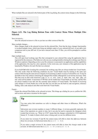 Daily Use Guide
57
When multiple files are selected in the bottom pane of the Log dialog, the context menu changes to the following:
Figure 4.21. The Log Dialog Bottom Pane with Context Menu When Multiple Files
Selected.
Save revision to...
Save the selected revision to a file so you have an older version of that file.
Show multiple changes...
Show changes made in the selected revision for the selected files. Note that the show changes functionality
is invoked multiple times, which may bring up multiple copies of your selected diff tool, or just add a new
comparison tab in your diff tool. If you have selected more than 15 files, you will be prompted to confirm
the action.
Open multiple local...
This will open local working copy files that correspond to your selected files using the application that is
registered for the extension. [The behavior is the one you would get double-clicking the working-copy file(s) in
Windows explorer]. Depending on how your file extension is associated to an application and the capabilities
of the application, this may be a slow operation. In the worst case, new instances of the application may be
launched by Windows for each file that was selected.
If you hold Ctrl while invoking this command, the working copy files are always loaded into Visual Studio.
This only works when the following conditions are met: Visual Studio must be running in the same user
context while having the same process integrity level [running as admin or not] as TortoiseProc.exe. It may be
desirable to have the solution containing the changed files loaded, although this is not strictly necessary. Only
files that exist on disk with extensions [.cpp, .h, .cs, .rc, .resx, .xaml, .js, .html, .htm, .asp, .aspx, .php, .css
and .xml] will be loaded. A maximum of 100 files can be loaded into Visual Studio at one time, and the files
are always loaded as new tabs into the currently open instance of Visual Studio. The benefit of reviewing
code changes in Visual Studio lies in the fact that you can then use the built-in code navigation, reference
finding, static code analysis and other tools built into Visual Studio.
Export...
Export the selected files/folder at the selected revision. This brings up a dialog for you to confirm the URL
and revision, and select a location for the export.
Tip
You may notice that sometimes we refer to changes and other times to differences. What's the
difference?
Subversion uses revision numbers to mean 2 different things. A revision generally represents the
state of the repository at a point in time, but it can also be used to represent the changeset which
created that revision, e.g. “Done in r1234” means that the changes committed in r1234 implement
feature X. To make it clearer which sense is being used, we use two different terms.
If you select two revisions N and M, the context menu will offer to show the difference between
those two revisions. In Subversion terms this is diff -r M:N.
If you select a single revision N, the context menu will offer to show the changes made in that
revision. In Subversion terms this is diff -r N-1:N or diff -c N.
 