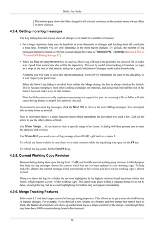 Daily Use Guide
58
The bottom pane shows the files changed in all selected revisions, so the context menu always offers
to show changes.
4.9.4. Getting more log messages
The Log dialog does not always show all changes ever made for a number of reasons:
• For a large repository there may be hundreds or even thousands of changes and fetching them all could take
a long time. Normally you are only interested in the more recent changes. By default, the number of log
messages fetched is limited to 100, but you can change this value in TortoiseSVN → Settings (Section 4.30.1.2,
“TortoiseSVN Dialog Settings 1”),
• When the Stop on copy/rename box is checked, Show Log will stop at the point that the selected file or folder
was copied from somewhere else within the repository. This can be useful when looking at branches (or tags)
as it stops at the root of that branch, and gives a quick indication of changes made in that branch only.
Normally you will want to leave this option unchecked. TortoiseSVN remembers the state of the checkbox, so
it will respect your preference.
When the Show Log dialog is invoked from within the Merge dialog, the box is always checked by default.
This is because merging is most often looking at changes on branches, and going back beyond the root of the
branch does not make sense in that instance.
Note that Subversion currently implements renaming as a copy/delete pair, so renaming a file or folder will also
cause the log display to stop if this option is checked.
If you want to see more log messages, click the Next 100 to retrieve the next 100 log messages. You can repeat
this as many times as needed.
Next to this button there is a multi-function button which remembers the last option you used it for. Click on the
arrow to see the other options offered.
Use Show Range ... if you want to view a specific range of revisions. A dialog will then prompt you to enter
the start and end revision.
Use Show All if you want to see all log messages from HEAD right back to revision 1.
To refresh the latest revision in case there were other commits while the log dialog was open, hit the F5 key.
To refresh the log cache, hit the Ctrl-F5 keys.
4.9.5. Current Working Copy Revision
Because the log dialog shows you the log from HEAD, not from the current working copy revision, it often happens
that there are log messages shown for content which has not yet been updated in your working copy. To help
make this clearer, the commit message which corresponds to the revision you have in your working copy is shown
in bold.
When you show the log for a folder the revision highlighted is the highest revision found anywhere within that
folder, which requires a crawl of the working copy. The crawl takes place within a separate thread so as not to
delay showing the log, but as a result highlighting for folders may not appear immediately.
4.9.6. Merge Tracking Features
Subversion 1.5 and later keeps a record of merges using properties. This allows us to get a more detailed history
of merged changes. For example, if you develop a new feature on a branch and then merge that branch back to
trunk, the feature development will show up on the trunk log as a single commit for the merge, even though there
may have been 1000 commits during branch development.
 