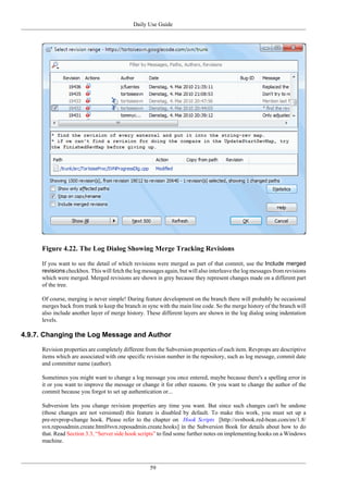 Daily Use Guide
59
Figure 4.22. The Log Dialog Showing Merge Tracking Revisions
If you want to see the detail of which revisions were merged as part of that commit, use the Include merged
revisions checkbox. This will fetch the log messages again, but will also interleave the log messages from revisions
which were merged. Merged revisions are shown in grey because they represent changes made on a different part
of the tree.
Of course, merging is never simple! During feature development on the branch there will probably be occasional
merges back from trunk to keep the branch in sync with the main line code. So the merge history of the branch will
also include another layer of merge history. These different layers are shown in the log dialog using indentation
levels.
4.9.7. Changing the Log Message and Author
Revision properties are completely different from the Subversion properties of each item. Revprops are descriptive
items which are associated with one specific revision number in the repository, such as log message, commit date
and committer name (author).
Sometimes you might want to change a log message you once entered, maybe because there's a spelling error in
it or you want to improve the message or change it for other reasons. Or you want to change the author of the
commit because you forgot to set up authentication or...
Subversion lets you change revision properties any time you want. But since such changes can't be undone
(those changes are not versioned) this feature is disabled by default. To make this work, you must set up a
pre-revprop-change hook. Please refer to the chapter on Hook Scripts [http://svnbook.red-bean.com/en/1.8/
svn.reposadmin.create.html#svn.reposadmin.create.hooks] in the Subversion Book for details about how to do
that. Read Section 3.3, “Server side hook scripts” to find some further notes on implementing hooks on a Windows
machine.
 