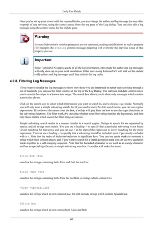 Daily Use Guide
60
Once you've set up your server with the required hooks, you can change the author and log message (or any other
revprop) of any revision, using the context menu from the top pane of the Log dialog. You can also edit a log
message using the context menu for the middle pane.
Warning
Because Subversion's revision properties are not versioned, making modifications to such a property
(for example, the svn:log commit message property) will overwrite the previous value of that
property forever.
Important
Since TortoiseSVN keeps a cache of all the log information, edits made for author and log messages
will only show up on your local installation. Other users using TortoiseSVN will still see the cached
(old) authors and log messages until they refresh the log cache.
4.9.8. Filtering Log Messages
If you want to restrict the log messages to show only those you are interested in rather than scrolling through a
list of hundreds, you can use the filter controls at the top of the Log Dialog. The start and end date controls allow
you to restrict the output to a known date range. The search box allows you to show only messages which contain
a particular phrase.
Click on the search icon to select which information you want to search in, and to choose regex mode. Normally
you will only need a simple sub-string search, but if you need to more flexible search terms, you can use regular
expressions. If you hover the mouse over the box, a tooltip will give hints on how to use the regex functions, or
the sub-string functions. The filter works by checking whether your filter string matches the log entries, and then
only those entries which match the filter string are shown.
Simple sub-string search works in a manner similar to a search engine. Strings to search for are separated by
spaces, and all strings must match. You can use a leading - to specify that a particular sub-string is not found
(invert matching for that term), and you can use ! at the start of the expression to invert matching for the entire
expression. You can use a leading + to specify that a sub-string should be included, even if previously excluded
with a -. Note that the order of inclusion/exclusion is significant here. You can use quote marks to surround a
string which must contain spaces, and if you want to search for a literal quotation mark you can use two quotation
marks together as a self-escaping sequence. Note that the backslash character is not used as an escape character
and has no special significance in simple sub-string searches. Examples will make this easier:
Alice Bob -Eve
searches for strings containing both Alice and Bob but not Eve
Alice -Bob +Eve
searches for strings containing both Alice but not Bob, or strings which contain Eve.
-Case +SpecialCase
searches for strings which do not contain Case, but still include strings which contain SpecialCase.
!Alice Bob
searches for strings which do not contain both Alice and Bob
 