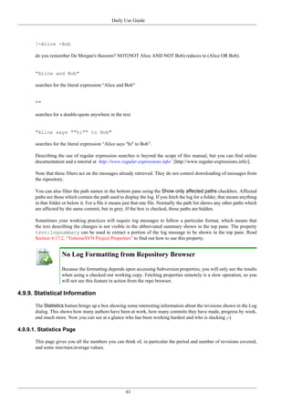 Daily Use Guide
61
!-Alice -Bob
do you remember De Morgan's theorem? NOT(NOT Alice AND NOT Bob) reduces to (Alice OR Bob).
"Alice and Bob"
searches for the literal expression “Alice and Bob”
""
searches for a double-quote anywhere in the text
"Alice says ""hi"" to Bob"
searches for the literal expression “Alice says "hi" to Bob”.
Describing the use of regular expression searches is beyond the scope of this manual, but you can find online
documentation and a tutorial at http://www.regular-expressions.info/ [http://www.regular-expressions.info/].
Note that these filters act on the messages already retrieved. They do not control downloading of messages from
the repository.
You can also filter the path names in the bottom pane using the Show only affected paths checkbox. Affected
paths are those which contain the path used to display the log. If you fetch the log for a folder, that means anything
in that folder or below it. For a file it means just that one file. Normally the path list shows any other paths which
are affected by the same commit, but in grey. If the box is checked, those paths are hidden.
Sometimes your working practices will require log messages to follow a particular format, which means that
the text describing the changes is not visible in the abbreviated summary shown in the top pane. The property
tsvn:logsummary can be used to extract a portion of the log message to be shown in the top pane. Read
Section 4.17.2, “TortoiseSVN Project Properties” to find out how to use this property.
No Log Formatting from Repository Browser
Because the formatting depends upon accessing Subversion properties, you will only see the results
when using a checked out working copy. Fetching properties remotely is a slow operation, so you
will not see this feature in action from the repo browser.
4.9.9. Statistical Information
The Statistics button brings up a box showing some interesting information about the revisions shown in the Log
dialog. This shows how many authors have been at work, how many commits they have made, progress by week,
and much more. Now you can see at a glance who has been working hardest and who is slacking ;-)
4.9.9.1. Statistics Page
This page gives you all the numbers you can think of, in particular the period and number of revisions covered,
and some min/max/average values.
 