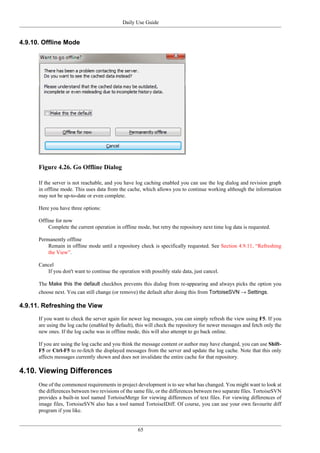 Daily Use Guide
65
4.9.10. Offline Mode
Figure 4.26. Go Offline Dialog
If the server is not reachable, and you have log caching enabled you can use the log dialog and revision graph
in offline mode. This uses data from the cache, which allows you to continue working although the information
may not be up-to-date or even complete.
Here you have three options:
Offline for now
Complete the current operation in offline mode, but retry the repository next time log data is requested.
Permanently offline
Remain in offline mode until a repository check is specifically requested. See Section 4.9.11, “Refreshing
the View”.
Cancel
If you don't want to continue the operation with possibly stale data, just cancel.
The Make this the default checkbox prevents this dialog from re-appearing and always picks the option you
choose next. You can still change (or remove) the default after doing this from TortoiseSVN → Settings.
4.9.11. Refreshing the View
If you want to check the server again for newer log messages, you can simply refresh the view using F5. If you
are using the log cache (enabled by default), this will check the repository for newer messages and fetch only the
new ones. If the log cache was in offline mode, this will also attempt to go back online.
If you are using the log cache and you think the message content or author may have changed, you can use Shift-
F5 or Ctrl-F5 to re-fetch the displayed messages from the server and update the log cache. Note that this only
affects messages currently shown and does not invalidate the entire cache for that repository.
4.10. Viewing Differences
One of the commonest requirements in project development is to see what has changed. You might want to look at
the differences between two revisions of the same file, or the differences between two separate files. TortoiseSVN
provides a built-in tool named TortoiseMerge for viewing differences of text files. For viewing differences of
image files, TortoiseSVN also has a tool named TortoiseIDiff. Of course, you can use your own favourite diff
program if you like.
 