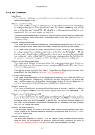 Daily Use Guide
66
4.10.1. File Differences
Local changes
If you want to see what changes you have made in your working copy, just use the explorer context menu
and select TortoiseSVN → Diff.
Difference to another branch/tag
If you want to see what has changed on trunk (if you are working on a branch) or on a specific branch (if you
are working on trunk), you can use the explorer context menu. Just hold down the Shift key while you right
click on the file. Then select TortoiseSVN → Diff with URL. In the following dialog, specify the URL in the
repository with which you want to compare your local file to.
You can also use the repository browser and select two trees to diff, perhaps two tags, or a branch/tag and trunk.
The context menu there allows you to compare them using Compare revisions. Read more in Section 4.10.3,
“Comparing Folders”.
Difference from a previous revision
If you want to see the difference between a particular revision and your working copy, use the Revision Log
dialog, select the revision of interest, then select Compare with working copy from the context menu.
If you want to see the difference between the last committed revision and your working copy, assuming that
the working copy hasn't been modified, just right click on the file. Then select TortoiseSVN → Diff with
previous version. This will perform a diff between the revision before the last-commit-date (as recorded in
your working copy) and the working BASE. This shows you the last change made to that file to bring it to
the state you now see in your working copy. It will not show changes newer than your working copy.
Difference between two previous revisions
If you want to see the difference between two revisions which are already committed, use the Revision Log
dialog and select the two revisions you want to compare (using the usual Ctrl-modifier). Then select Compare
revisions from the context menu.
If you did this from the revision log for a folder, a Compare Revisions dialog appears, showing a list of
changed files in that folder. Read more in Section 4.10.3, “Comparing Folders”.
All changes made in a commit
If you want to see the changes made to all files in a particular revision in one view, you can use Unified-Diff
output (GNU patch format). This shows only the differences with a few lines of context. It is harder to read
than a visual file compare, but will show all the changes together. From the Revision Log dialog select the
revision of interest, then select Show Differences as Unified-Diff from the context menu.
Difference between files
If you want to see the differences between two different files, you can do that directly in explorer by selecting
both files (using the usual Ctrl-modifier). Then from the explorer context menu select TortoiseSVN → Diff.
Difference between WC file/folder and a URL
If you want to see the differences between a file in your working copy, and a file in any Subversion repository,
you can do that directly in explorer by selecting the file then holding down the Shift key whilst right clicking
to obtain the context menu. Select TortoiseSVN → Diff with URL. You can do the same thing for a working
copy folder. TortoiseMerge shows these differences in the same way as it shows a patch file - a list of changed
files which you can view one at a time.
Difference with blame information
If you want to see not only the differences but also the author, revision and date that changes were made,
you can combine the diff and blame reports from within the revision log dialog. Read Section 4.23.2, “Blame
Differences” for more detail.
Difference between folders
The built-in tools supplied with TortoiseSVN do not support viewing differences between directory
hierarchies. But if you have an external tool which does support that feature, you can use that instead. In
Section 4.10.6, “External Diff/Merge Tools” we tell you about some tools which we have used.
 