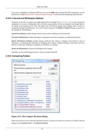 Daily Use Guide
67
If you have configured a third party diff tool, you can use Shift when selecting the Diff command to use the
alternate tool. Read Section 4.30.5, “External Program Settings” to find out about configuring other diff tools.
4.10.2. Line-end and Whitespace Options
Sometimes in the life of a project you might change the line endings from CRLF to LF, or you may change the
indentation of a section. Unfortunately this will mark a large number of lines as changed, even though there is
no change to the meaning of the code. The options here will help to manage these changes when it comes to
comparing and applying differences. You will see these settings in the Merge and Blame dialogs, as well as in
the settings for TortoiseMerge.
Ignore line endings excludes changes which are due solely to difference in line-end style.
Compare whitespaces includes all changes in indentation and inline whitespace as added/removed lines.
Ignore whitespace changes excludes changes which are due solely to a change in the amount or type of
whitespace, e.g. changing the indentation or changing tabs to spaces. Adding whitespace where there was none
before, or removing a whitespace completely is still shown as a change.
Ignore all whitespaces excludes all whitespace-only changes.
Naturally, any line with changed content is always included in the diff.
4.10.3. Comparing Folders
Figure 4.27. The Compare Revisions Dialog
When you select two trees within the repository browser, or when you select two revisions of a folder in the log
dialog, you can Context menu → Compare revisions.
 