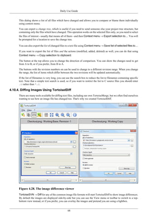 Daily Use Guide
68
This dialog shows a list of all files which have changed and allows you to compare or blame them individually
using context menu.
You can export a change tree, which is useful if you need to send someone else your project tree structure, but
containing only the files which have changed. This operation works on the selected files only, so you need to select
the files of interest - usually that means all of them - and then Context menu → Export selection to.... You will
be prompted for a location to save the change tree.
You can also export the list of changed files to a text file using Context menu → Save list of selected files to....
If you want to export the list of files and the actions (modified, added, deleted) as well, you can do that using
Context menu → Copy selection to clipboard.
The button at the top allows you to change the direction of comparison. You can show the changes need to get
from A to B, or if you prefer, from B to A.
The buttons with the revision numbers on can be used to change to a different revision range. When you change
the range, the list of items which differ between the two revisions will be updated automatically.
If the list of filenames is very long, you can use the search box to reduce the list to filenames containing specific
text. Note that a simple text search is used, so if you want to restrict the list to C source files you should enter
.c rather than *.c.
4.10.4. Diffing Images Using TortoiseIDiff
There are many tools available for diffing text files, including our own TortoiseMerge, but we often find ourselves
wanting to see how an image file has changed too. That's why we created TortoiseIDiff.
Figure 4.28. The image difference viewer
TortoiseSVN → Diff for any of the common image file formats will start TortoiseIDiff to show image differences.
By default the images are displayed side-by-side but you can use the View menu or toolbar to switch to a top-
bottom view instead, or if you prefer, you can overlay the images and pretend you are using a lightbox.
 