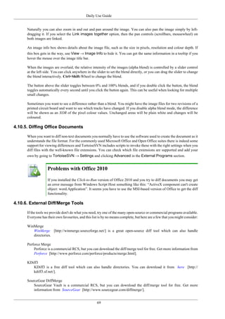 Daily Use Guide
69
Naturally you can also zoom in and out and pan around the image. You can also pan the image simply by left-
dragging it. If you select the Link images together option, then the pan controls (scrollbars, mousewheel) on
both images are linked.
An image info box shows details about the image file, such as the size in pixels, resolution and colour depth. If
this box gets in the way, use View → Image Info to hide it. You can get the same information in a tooltip if you
hover the mouse over the image title bar.
When the images are overlaid, the relative intensity of the images (alpha blend) is controlled by a slider control
at the left side. You can click anywhere in the slider to set the blend directly, or you can drag the slider to change
the blend interactively. Ctrl+Shift-Wheel to change the blend.
The button above the slider toggles between 0% and 100% blends, and if you double click the button, the blend
toggles automatically every second until you click the button again. This can be useful when looking for multiple
small changes.
Sometimes you want to see a difference rather than a blend. You might have the image files for two revisions of a
printed circuit board and want to see which tracks have changed. If you disable alpha blend mode, the difference
will be shown as an XOR of the pixel colour values. Unchanged areas will be plain white and changes will be
coloured.
4.10.5. Diffing Office Documents
When you want to diff non-text documents you normally have to use the software used to create the document as it
understands the file format. For the commonly used Microsoft Office and Open Office suites there is indeed some
support for viewing differences and TortoiseSVN includes scripts to invoke these with the right settings when you
diff files with the well-known file extensions. You can check which file extensions are supported and add your
own by going to TortoiseSVN → Settings and clicking Advanced in the External Programs section.
Problems with Office 2010
If you installed the Click-to-Run version of Office 2010 and you try to diff documents you may get
an error message from Windows Script Host something like this: “ActiveX component can't create
object: word.Application”. It seems you have to use the MSI-based version of Office to get the diff
functionality.
4.10.6. External Diff/Merge Tools
If the tools we provide don't do what you need, try one of the many open-source or commercial programs available.
Everyone has their own favourites, and this list is by no means complete, but here are a few that you might consider:
WinMerge
WinMerge [http://winmerge.sourceforge.net/] is a great open-source diff tool which can also handle
directories.
Perforce Merge
Perforce is a commercial RCS, but you can download the diff/merge tool for free. Get more information from
Perforce [http://www.perforce.com/perforce/products/merge.html].
KDiff3
KDiff3 is a free diff tool which can also handle directories. You can download it from here [http://
kdiff3.sf.net/].
SourceGear DiffMerge
SourceGear Vault is a commercial RCS, but you can download the diff/merge tool for free. Get more
information from SourceGear [http://www.sourcegear.com/diffmerge/].
 