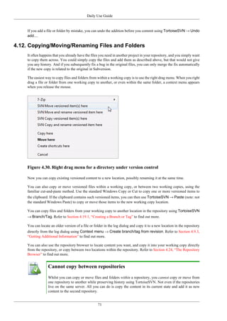 Daily Use Guide
71
If you add a file or folder by mistake, you can undo the addition before you commit using TortoiseSVN → Undo
add....
4.12. Copying/Moving/Renaming Files and Folders
It often happens that you already have the files you need in another project in your repository, and you simply want
to copy them across. You could simply copy the files and add them as described above, but that would not give
you any history. And if you subsequently fix a bug in the original files, you can only merge the fix automatically
if the new copy is related to the original in Subversion.
The easiest way to copy files and folders from within a working copy is to use the right drag menu. When you right
drag a file or folder from one working copy to another, or even within the same folder, a context menu appears
when you release the mouse.
Figure 4.30. Right drag menu for a directory under version control
Now you can copy existing versioned content to a new location, possibly renaming it at the same time.
You can also copy or move versioned files within a working copy, or between two working copies, using the
familiar cut-and-paste method. Use the standard Windows Copy or Cut to copy one or more versioned items to
the clipboard. If the clipboard contains such versioned items, you can then use TortoiseSVN → Paste (note: not
the standard Windows Paste) to copy or move those items to the new working copy location.
You can copy files and folders from your working copy to another location in the repository using TortoiseSVN
→ Branch/Tag. Refer to Section 4.19.1, “Creating a Branch or Tag” to find out more.
You can locate an older version of a file or folder in the log dialog and copy it to a new location in the repository
directly from the log dialog using Context menu → Create branch/tag from revision. Refer to Section 4.9.3,
“Getting Additional Information” to find out more.
You can also use the repository browser to locate content you want, and copy it into your working copy directly
from the repository, or copy between two locations within the repository. Refer to Section 4.24, “The Repository
Browser” to find out more.
Cannot copy between repositories
Whilst you can copy or move files and folders within a repository, you cannot copy or move from
one repository to another while preserving history using TortoiseSVN. Not even if the repositories
live on the same server. All you can do is copy the content in its current state and add it as new
content to the second repository.
 