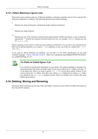 Daily Use Guide
73
4.13.1. Pattern Matching in Ignore Lists
Subversion's ignore patterns make use of filename globbing, a technique originally used in Unix to specify files
using meta-characters as wildcards. The following characters have special meaning:
*
Matches any string of characters, including the empty string (no characters).
?
Matches any single character.
[...]
Matches any one of the characters enclosed in the square brackets. Within the brackets, a pair of characters
separated by “-” matches any character lexically between the two. For example [AGm-p] matches any one
of A, G, m, n, o or p.
Pattern matching is case sensitive, which can cause problems on Windows. You can force case insensitivity the
hard way by pairing characters, e.g. to ignore *.tmp regardless of case, you could use a pattern like *.[Tt]
[Mm][Pp].
If you want an official definition for globbing, you can find it in the IEEE specifications for the shell
command language Pattern Matching Notation [http://www.opengroup.org/onlinepubs/009695399/utilities/
xcu_chap02.html#tag_02_13].
No Paths in Global Ignore List
You should not include path information in your pattern. The pattern matching is intended to be
used against plain file names and folder names. If you want to ignore all CVS folders, just add CVS
to the ignore list. There is no need to specify CVS */CVS as you did in earlier versions. If you
want to ignore all tmp folders when they exist within a prog folder but not within a doc folder
you should use the svn:ignore property instead. There is no reliable way to achieve this using
global ignore patterns.
4.14. Deleting, Moving and Renaming
Subversion allows renaming and moving of files and folders. So there are menu entries for delete and rename in
the TortoiseSVN submenu.
 