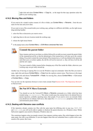 Daily Use Guide
75
right click and select Context Menu → Copy to... as the target for that copy operation select the
path to your working copy.
4.14.2. Moving files and folders
If you want to do a simple in-place rename of a file or folder, use Context Menu → Rename... Enter the new
name for the item and you're done.
If you want to move files around inside your working copy, perhaps to a different sub-folder, use the right mouse
drag-and-drop handler:
1. select the files or directories you want to move
2. right drag them to the new location inside the working copy
3. release the right mouse button
4. in the popup menu select Context Menu → SVN Move versioned files here
Commit the parent folder
Since renames and moves are done as a delete followed by an add you must commit the parent folder
of the renamed/moved file so that the deleted part of the rename/move will show up in the commit
dialog. If you don't commit the removed part of the rename/move, it will stay behind in the repository
and when your co-workers update, the old file will not be removed. i.e. they will have both the old
and the new copies.
You must commit a folder rename before changing any of the files inside the folder, otherwise your
working copy can get really messed up.
Another way of moving or copying files is to use the Windows copy/cut commands. Select the files you want to
copy, right click and choose Context Menu → Copy from the explorer context menu. Then browse to the target
folder, right click and choose TortoiseSVN → Paste. For moving files, choose Context Menu → Cut instead
of Context Menu → Copy.
You can also use the repository browser to move items around. Read Section 4.24, “The Repository Browser”
to find out more.
Do Not SVN Move Externals
You should not use the TortoiseSVN Move or Rename commands on a folder which has been
created using svn:externals. This action would cause the external item to be deleted from its
parent repository, probably upsetting many other people. If you need to move an externals folder
you should use an ordinary shell move, then adjust the svn:externals properties of the source
and destination parent folders.
4.14.3. Dealing with filename case conflicts
If the repository already contains two files with the same name but differing only in case (e.g. TEST.TXT
and test.txt), you will not be able to update or checkout the parent directory on a Windows client. Whilst
Subversion supports case-sensitive filenames, Windows does not.
This sometimes happens when two people commit, from separate working copies, files which happen to have the
same name, but with a case difference. It can also happen when files are committed from a system with a case-
sensitive file system, like Linux.
 