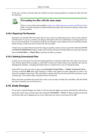 Daily Use Guide
76
In that case, you have to decide which one of them you want to keep and delete (or rename) the other one from
the repository.
Preventing two files with the same name
There is a server hook script available at: http://svn.collab.net/repos/svn/trunk/contrib/hook-scripts/
[http://svn.collab.net/repos/svn/trunk/contrib/hook-scripts/] that will prevent checkins which result
in case conflicts.
4.14.4. Repairing File Renames
Sometimes your friendly IDE will rename files for you as part of a refactoring exercise, and of course it doesn't
tell Subversion. If you try to commit your changes, Subversion will see the old filename as missing and the new
one as an unversioned file. You could just check the new filename to get it added in, but you would then lose the
history tracing, as Subversion does not know the files are related.
A better way is to notify Subversion that this change is actually a rename, and you can do this within the Commit
and Check for Modifications dialogs. Simply select both the old name (missing) and the new name (unversioned)
and use Context Menu → Repair Move to pair the two files as a rename.
4.14.5. Deleting Unversioned Files
Usually you set your ignore list such that all generated files are ignored in Subversion. But what if you want to
clear all those ignored items to produce a clean build? Usually you would set that in your makefile, but if you are
debugging the makefile, or changing the build system it is useful to have a way of clearing the decks.
TortoiseSVN provides just such an option using Extended Context Menu → Delete unversioned items....
You have to hold the Shift while right clicking on a folder in the explorer list pane (right pane) in order to see
this in the extended context menu. This will produce a dialog which lists all unversioned files anywhere in your
working copy. You can then select or deselect items to be removed.
When such items are deleted, the recycle bin is used, so if you make a mistake here and delete a file that should
have been versioned, you can still recover it.
4.15. Undo Changes
If you want to undo all changes you made in a file since the last update you need to select the file, right click to
pop up the context menu and then select the command TortoiseSVN → Revert A dialog will pop up showing
you the files that you've changed and can revert. Select those you want to revert and click on OK.
 