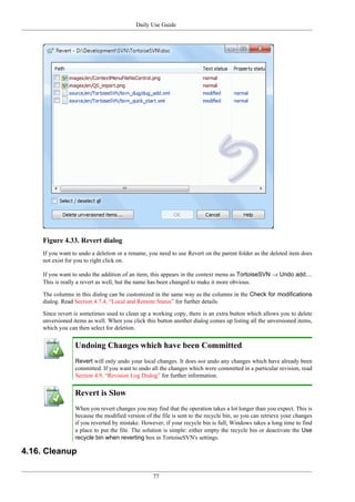 Daily Use Guide
77
Figure 4.33. Revert dialog
If you want to undo a deletion or a rename, you need to use Revert on the parent folder as the deleted item does
not exist for you to right click on.
If you want to undo the addition of an item, this appears in the context menu as TortoiseSVN → Undo add....
This is really a revert as well, but the name has been changed to make it more obvious.
The columns in this dialog can be customized in the same way as the columns in the Check for modifications
dialog. Read Section 4.7.4, “Local and Remote Status” for further details.
Since revert is sometimes used to clean up a working copy, there is an extra button which allows you to delete
unversioned items as well. When you click this button another dialog comes up listing all the unversioned items,
which you can then select for deletion.
Undoing Changes which have been Committed
Revert will only undo your local changes. It does not undo any changes which have already been
committed. If you want to undo all the changes which were committed in a particular revision, read
Section 4.9, “Revision Log Dialog” for further information.
Revert is Slow
When you revert changes you may find that the operation takes a lot longer than you expect. This is
because the modified version of the file is sent to the recycle bin, so you can retrieve your changes
if you reverted by mistake. However, if your recycle bin is full, Windows takes a long time to find
a place to put the file. The solution is simple: either empty the recycle bin or deactivate the Use
recycle bin when reverting box in TortoiseSVN's settings.
4.16. Cleanup
 