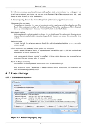 Daily Use Guide
78
If a Subversion command cannot complete successfully, perhaps due to server problems, your working copy can
be left in an inconsistent state. In that case you need to use TortoiseSVN → Cleanup on the folder. It is a good
idea to do this at the top level of the working copy.
In the cleanup dialog, there are also other useful options to get the working copy into a clean state.
Clean up working copy status
As stated above, this option tries to get an inconsistent working copy into a workable and usable state. This
doesn't affect any data you have but only the internal states of the working copy database. This is the actual
Cleanup command you know from older TortoiseSVN clients or other SVN clients.
Refresh shell overlays
Sometimes the shell overlays, especially on the tree view on the left side of the explorer don't show the current
status, or the status cache failed to recognize changes. In this situation, you can use this command to force
a refresh.
Include externals
If this is checked, then all actions are done for all files and folders included with the svn:externals
property as well.
Delete unversioned files and folders, Delete ignored files and folders
This is a fast and easy way to remove all generated files in your working copy. All files and folders that are
not versioned are moved to the trash bin.
Note: you can also do the same from the TortoiseSVN → Revert dialog. There you also get a list of all the
unversioned files and folders to select for removal.
Revert all changes recursively
This command reverts all your local modifications which are not committed yet.
Note: it's better to use the TortoiseSVN → Revert command instead, because there you can first see and
select the files which you want to revert.
4.17. Project Settings
4.17.1. Subversion Properties
Figure 4.34. Subversion property page
 