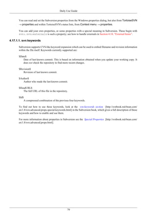 Daily Use Guide
79
You can read and set the Subversion properties from the Windows properties dialog, but also from TortoiseSVN
→ properties and within TortoiseSVN's status lists, from Context menu → properties.
You can add your own properties, or some properties with a special meaning in Subversion. These begin with
svn:. svn:externals is such a property; see how to handle externals in Section 4.18, “External Items”.
4.17.1.1. svn:keywords
Subversion supports CVS-like keyword expansion which can be used to embed filename and revision information
within the file itself. Keywords currently supported are:
$Date$
Date of last known commit. This is based on information obtained when you update your working copy. It
does not check the repository to find more recent changes.
$Revision$
Revision of last known commit.
$Author$
Author who made the last known commit.
$HeadURL$
The full URL of this file in the repository.
$Id$
A compressed combination of the previous four keywords.
To find out how to use these keywords, look at the svn:keywords section [http://svnbook.red-bean.com/
en/1.8/svn.advanced.props.special.keywords.html] in the Subversion book, which gives a full description of these
keywords and how to enable and use them.
For more information about properties in Subversion see the Special Properties [http://svnbook.red-bean.com/
en/1.8/svn.advanced.props.html].
 